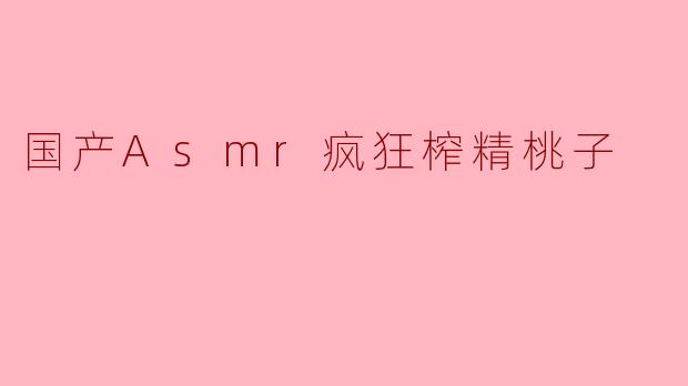 国产ASMR视频《疯狂榨精桃子》的内容和风格是怎样的?