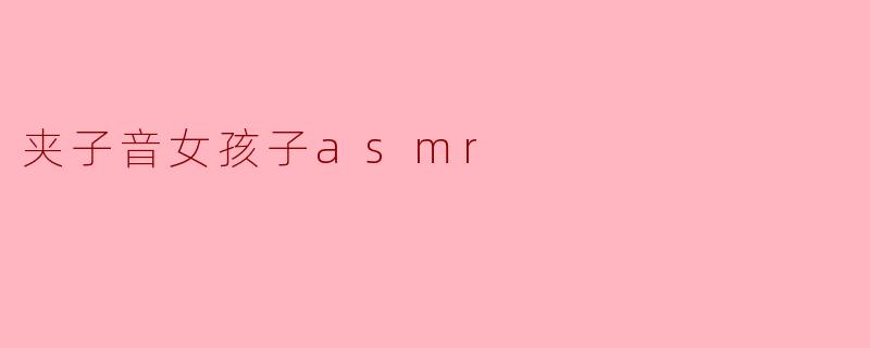什么是夹子音女孩子的ASMR?它为什么受欢迎?