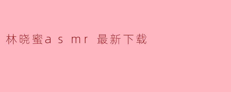 林晓蜜ASMR最新资源下载指南:舒缓放松的沉浸体验
