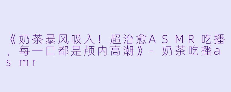 《奶茶暴风吸入！超治愈ASMR吃播，每一口都是颅内高潮》-奶茶吃播asmr