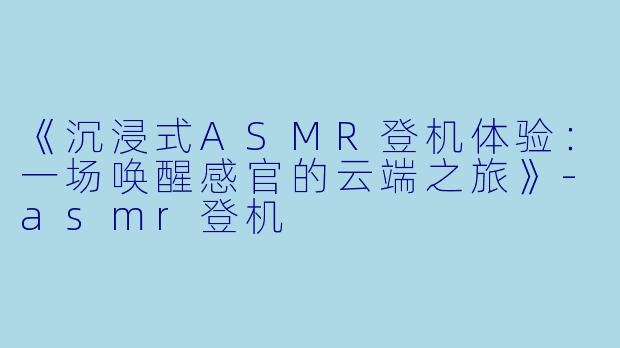 《沉浸式ASMR登机体验：一场唤醒感官的云端之旅》-asmr登机