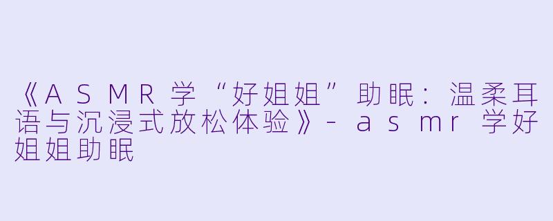 《ASMR学“好姐姐”助眠：温柔耳语与沉浸式放松体验》-asmr学好姐姐助眠
