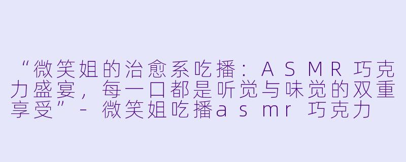 “微笑姐的治愈系吃播：ASMR巧克力盛宴，每一口都是听觉与味觉的双重享受”-微笑姐吃播asmr巧克力