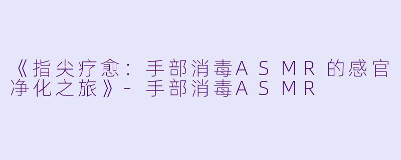 《指尖疗愈:手部消毒ASMR的感官净化之旅》-手部消毒ASMR