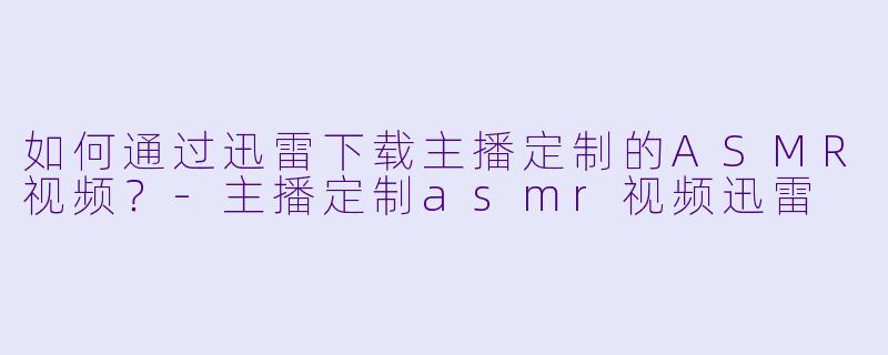 如何通过迅雷下载主播定制的ASMR视频?