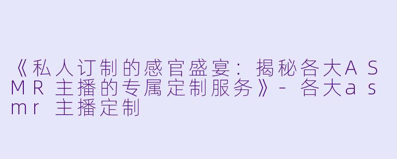 《私人订制的感官盛宴：揭秘各大ASMR主播的专属定制服务》-各大asmr主播定制