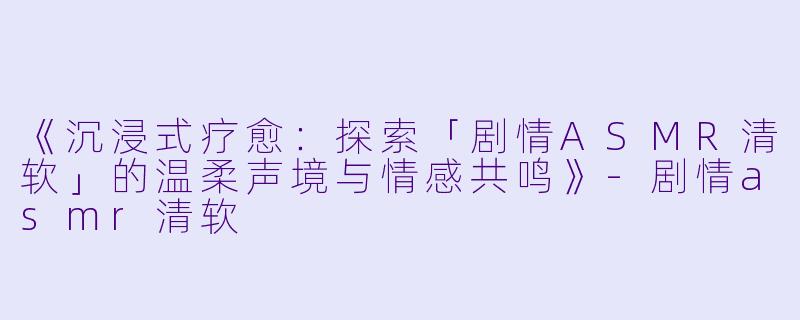 《沉浸式疗愈：探索「剧情ASMR清软」的温柔声境与情感共鸣》-剧情asmr清软