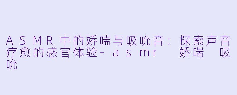 ASMR中的娇喘与吸吮音：探索声音疗愈的感官体验-asmr 娇喘 吸吮