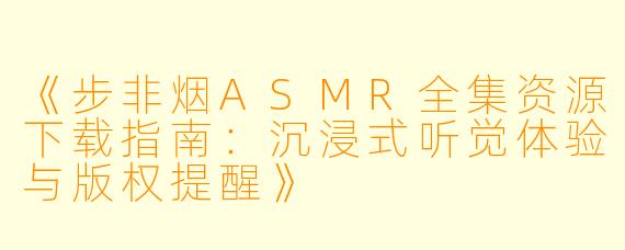 《步非烟ASMR全集资源下载指南：沉浸式听觉体验与版权提醒》