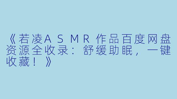 《若凌ASMR作品百度网盘资源全收录：舒缓助眠，一键收藏！》
