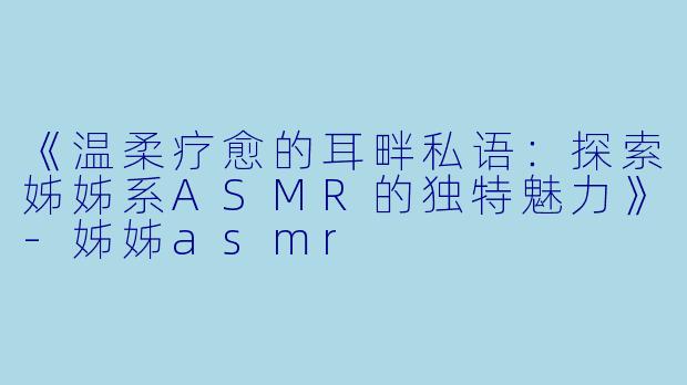 《温柔疗愈的耳畔私语：探索姊姊系ASMR的独特魅力》-姊姊asmr