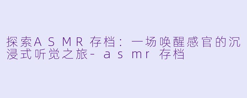 探索ASMR存档：一场唤醒感官的沉浸式听觉之旅-asmr存档