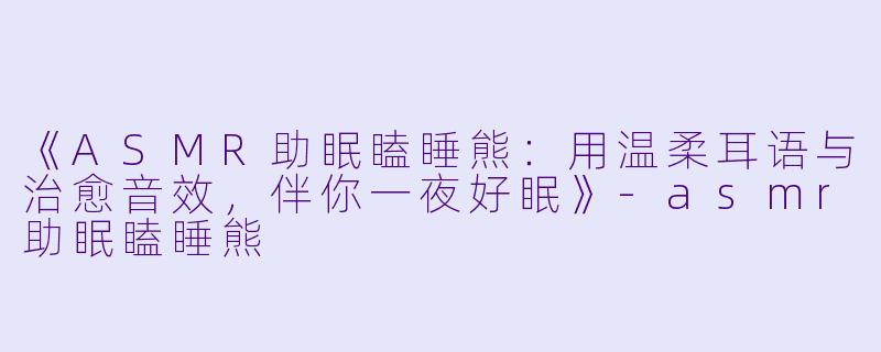 《ASMR助眠瞌睡熊：用温柔耳语与治愈音效，伴你一夜好眠》-asmr助眠瞌睡熊
