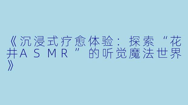 《沉浸式疗愈体验：探索“花井ASMR”的听觉魔法世界》