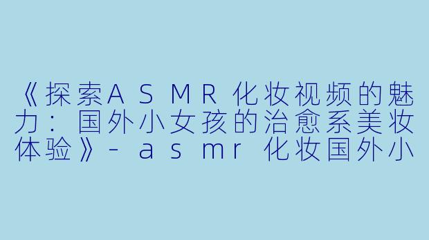 《探索ASMR化妆视频的魅力：国外小女孩的治愈系美妆体验》-asmr化妆国外小女孩