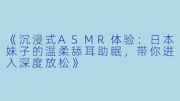 《沉浸式ASMR体验：日本妹子的温柔舔耳助眠，带你进入深度放松》