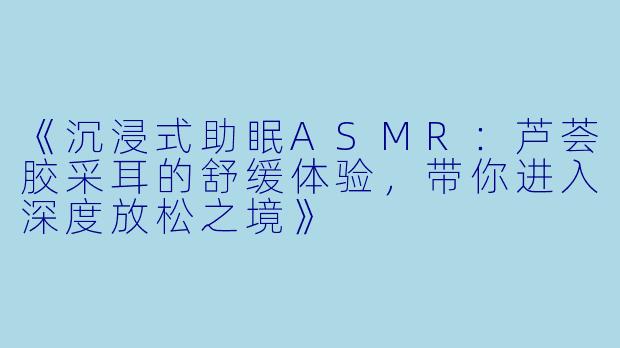 《沉浸式助眠ASMR：芦荟胶采耳的舒缓体验，带你进入深度放松之境》