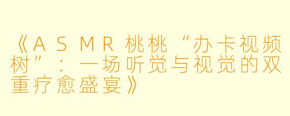 《ASMR桃桃“办卡视频树”:一场听觉与视觉的双重疗愈盛宴》