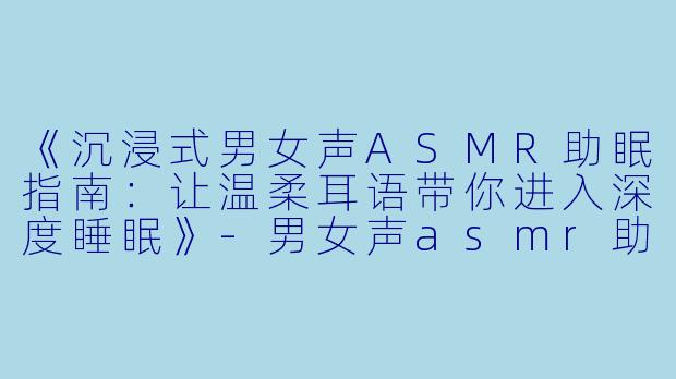《沉浸式男女声ASMR助眠指南：让温柔耳语带你进入深度睡眠》-男女声asmr助眠哄睡