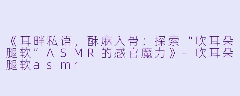 《耳畔私语，酥麻入骨：探索“吹耳朵腿软”ASMR的感官魔力》-吹耳朵腿软asmr