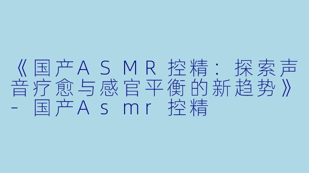 《国产ASMR控精：探索声音疗愈与感官平衡的新趋势》-国产Asmr控精