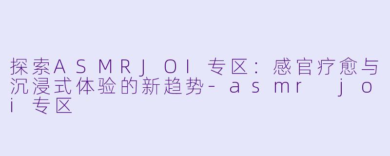 探索ASMRJOI专区：感官疗愈与沉浸式体验的新趋势-asmr joi专区