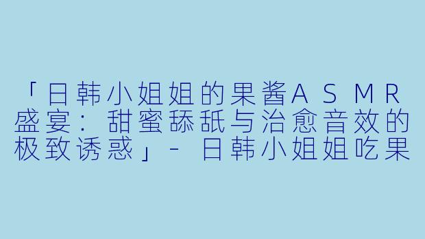 「日韩小姐姐的果酱ASMR盛宴：甜蜜舔舐与治愈音效的极致诱惑」-日韩小姐姐吃果酱asmr