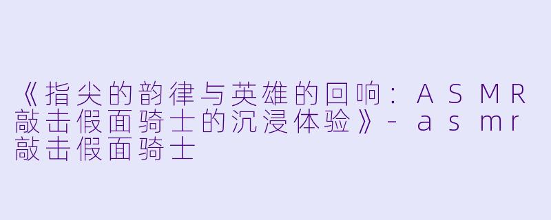 《指尖的韵律与英雄的回响：ASMR敲击假面骑士的沉浸体验》