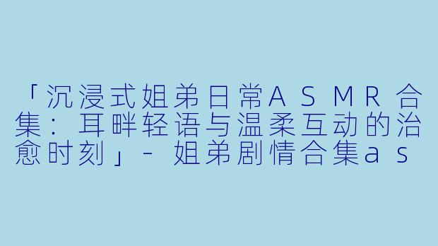 「沉浸式姐弟日常ASMR合集：耳畔轻语与温柔互动的治愈时刻」-姐弟剧情合集asmr