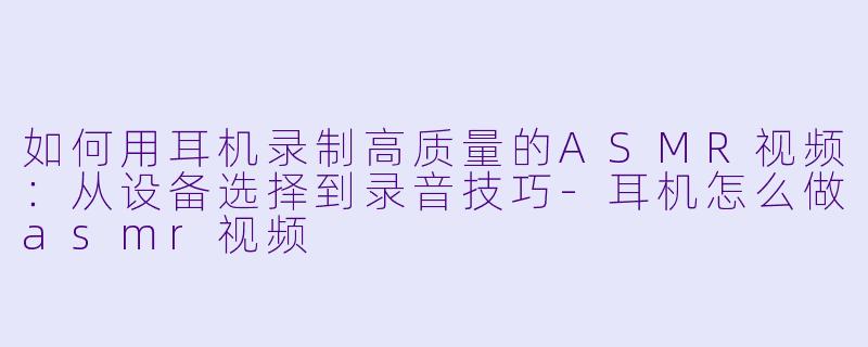 如何用耳机录制高质量的ASMR视频：从设备选择到录音技巧-耳机怎么做asmr视频