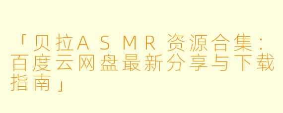 「贝拉ASMR资源合集：百度云网盘最新分享与下载指南」