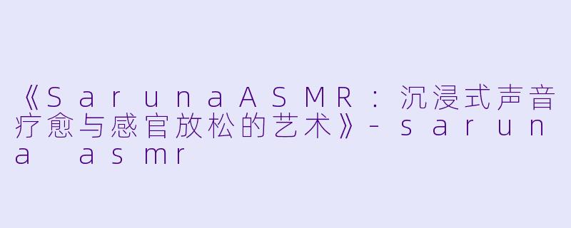 《SarunaASMR：沉浸式声音疗愈与感官放松的艺术》-saruna asmr