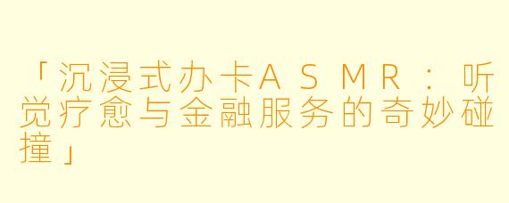 「沉浸式办卡ASMR：听觉疗愈与金融服务的奇妙碰撞」