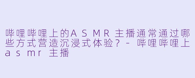 哔哩哔哩上的ASMR主播通常通过哪些方式营造沉浸式体验?