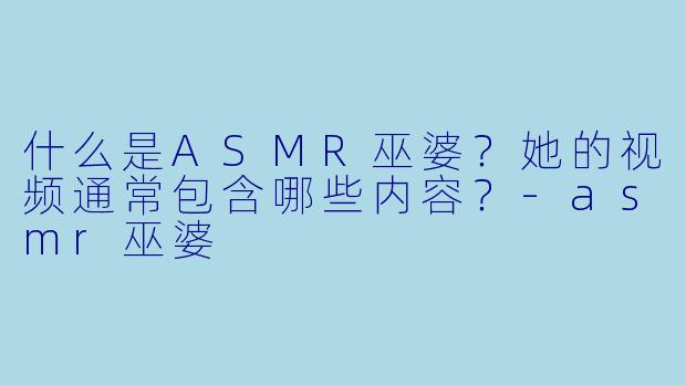 什么是ASMR巫婆？她的视频通常包含哪些内容？-asmr巫婆