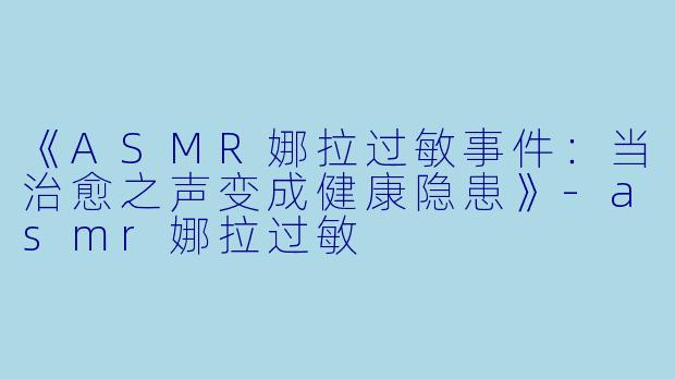 《ASMR娜拉过敏事件：当治愈之声变成健康隐患》-asmr娜拉过敏
