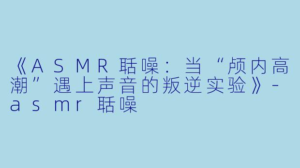 《ASMR聒噪：当“颅内高潮”遇上声音的叛逆实验》-asmr聒噪