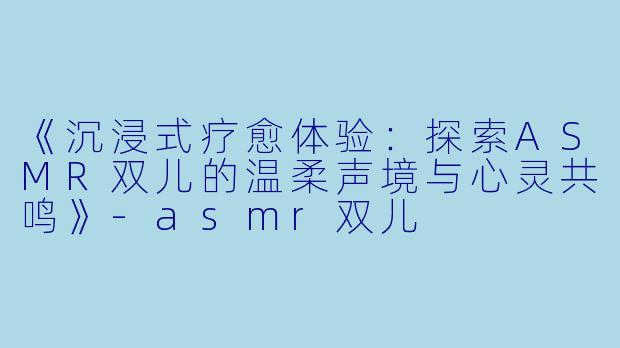 《沉浸式疗愈体验：探索ASMR双儿的温柔声境与心灵共鸣》-asmr双儿