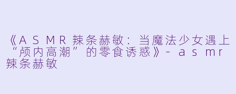 《ASMR辣条赫敏：当魔法少女遇上“颅内高潮”的零食诱惑》-asmr辣条赫敏