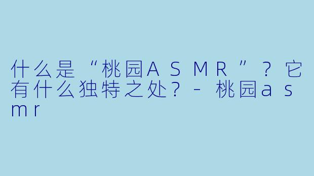 什么是“桃园ASMR”？它有什么独特之处？-桃园asmr