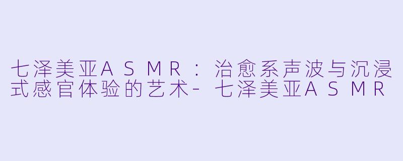 七泽美亚ASMR：治愈系声波与沉浸式感官体验的艺术-七泽美亚ASMR