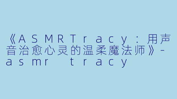 《ASMRTracy：用声音治愈心灵的温柔魔法师》-asmr tracy