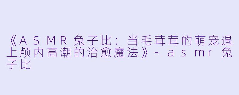 《ASMR兔子比：当毛茸茸的萌宠遇上颅内高潮的治愈魔法》-asmr兔子比