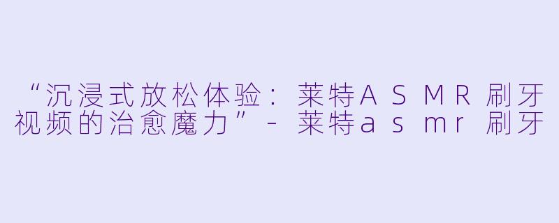 “沉浸式放松体验：莱特ASMR刷牙视频的治愈魔力”-莱特asmr刷牙