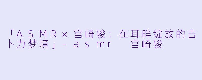 「ASMR×宫崎骏:在耳畔绽放的吉卜力梦境」