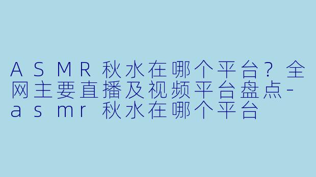 ASMR秋水在哪个平台？全网主要直播及视频平台盘点-asmr秋水在哪个平台