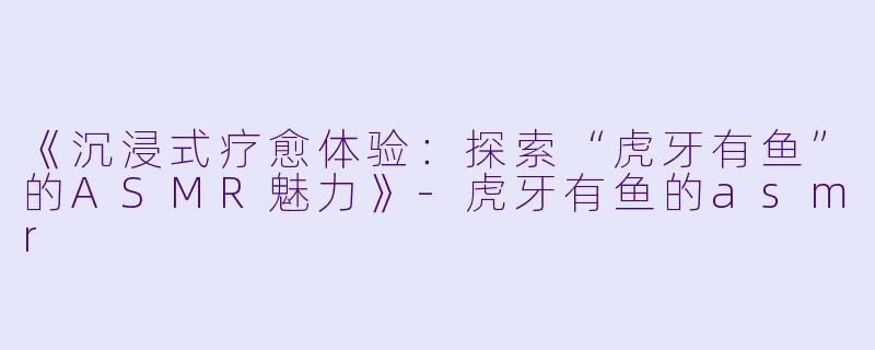 《沉浸式疗愈体验：探索“虎牙有鱼”的ASMR魅力》-虎牙有鱼的asmr