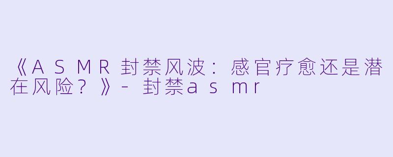 《ASMR封禁风波:感官疗愈还是潜在风险?》-封禁asmr