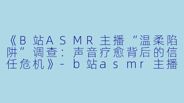 《B站ASMR主播“温柔陷阱”调查：声音疗愈背后的信任危机》-b站asmr主播骗