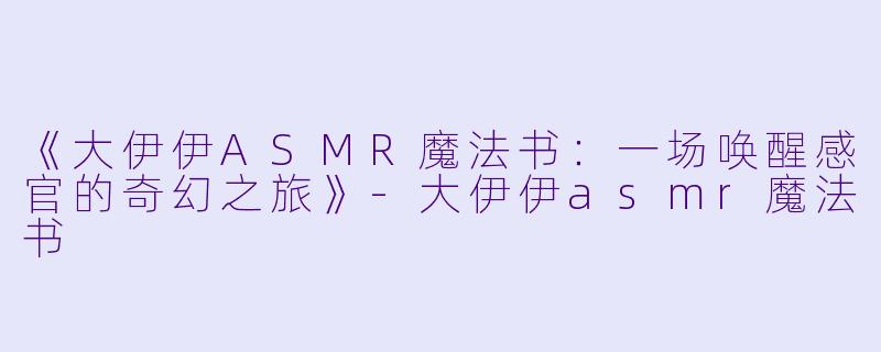 《大伊伊ASMR魔法书：一场唤醒感官的奇幻之旅》-大伊伊asmr魔法书